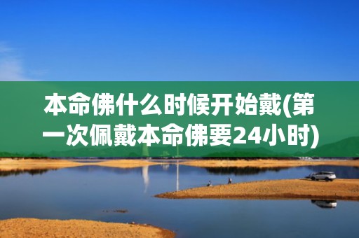 本命佛什么时候开始戴(第一次佩戴本命佛要24小时)(本命佛是什么时候兴起的)