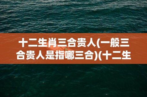 十二生肖三合贵人(一般三合贵人是指哪三合)(十二生肖三合贵人表)