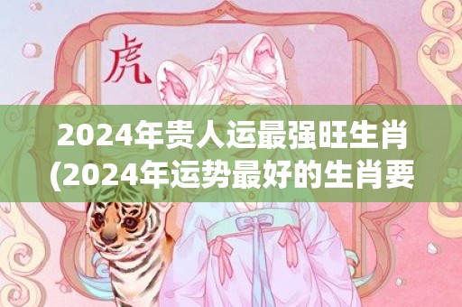2024年贵人运最强旺生肖(2024年运势最好的生肖要翻身)(2024年贵人运旺盛的四大星座)