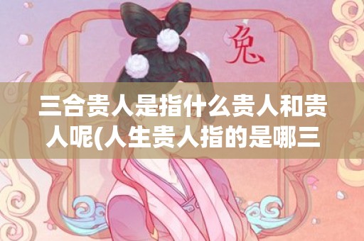 三合贵人是指什么贵人和贵人呢(人生贵人指的是哪三位)(三合贵人指的是什么)
