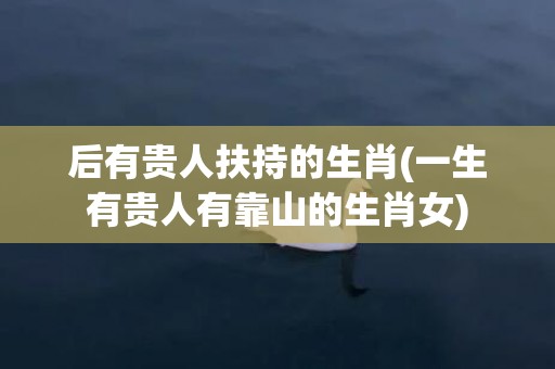 后有贵人扶持的生肖(一生有贵人有靠山的生肖女)