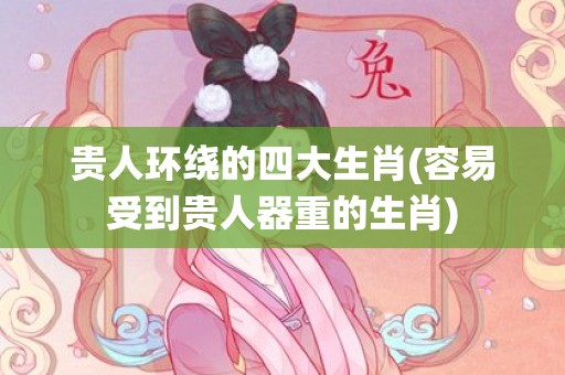 贵人环绕的四大生肖(容易受到贵人器重的生肖)