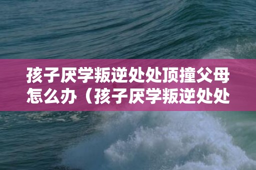 孩子厌学叛逆处处顶撞父母怎么办（孩子厌学叛逆处处顶撞父母怎么办视频）