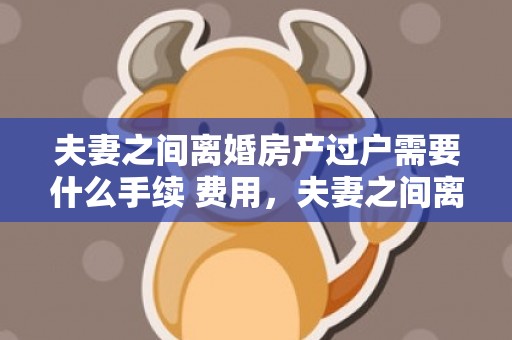 夫妻之间离婚房产过户需要什么手续 费用，夫妻之间离婚房产过户需要费用吗 夫妻双方过户房产需要多少钱