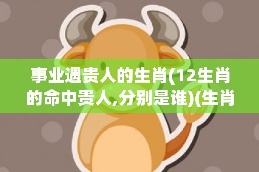 事业遇贵人的生肖(12生肖的命中贵人,分别是谁)(生肖牛的事业贵人属相)
