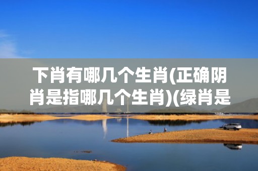 下肖有哪几个生肖(正确阴肖是指哪几个生肖)(绿肖是哪几个生肖)