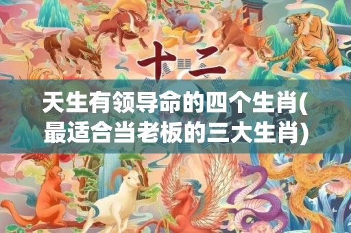 天生有领导命的四个生肖(最适合当老板的三大生肖)(天生领导命的4大生肖)