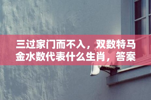 三过家门而不入，双数特马金水数代表什么生肖，答案曝光落实