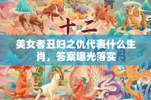 美女者丑妇之仇代表什么生肖，答案曝光落实