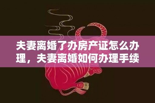 夫妻离婚了办房产证怎么办理，夫妻离婚如何办理手续最快呢