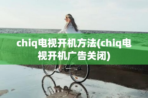 chiq电视开机方法(chiq电视开机广告关闭)
