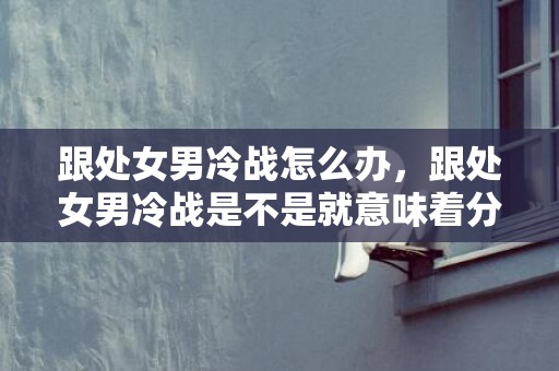 跟处女男冷战怎么办，跟处女男冷战是不是就意味着分手,从这些方面分析