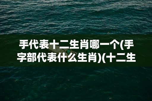 手代表十二生肖哪一个(手字部代表什么生肖)(十二生肖戴什么手串)