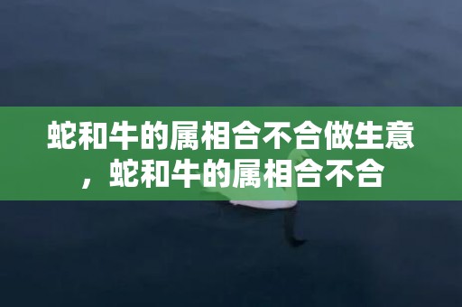 蛇和牛的属相合不合做生意，蛇和牛的属相合不合