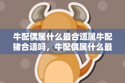 牛配偶属什么最合适属牛配猪合适吗，牛配偶属什么最合适