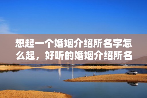 想起一个婚姻介绍所名字怎么起，好听的婚姻介绍所名字怎么取名的