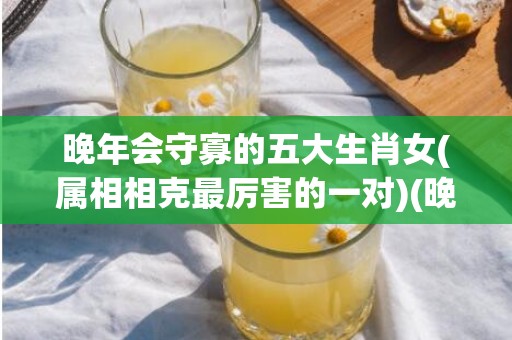 晚年会守寡的五大生肖女(属相相克最厉害的一对)(晚年会守寡的五大生肖女是指什么生肖)