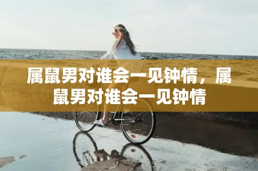 属鼠男对谁会一见钟情，属鼠男对谁会一见钟情