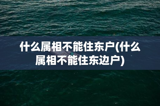 什么属相不能住东户(什么属相不能住东边户)