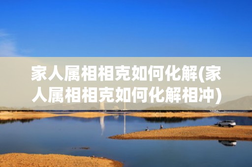 家人属相相克如何化解(家人属相相克如何化解相冲)(怎样化解家人之间属相相克)