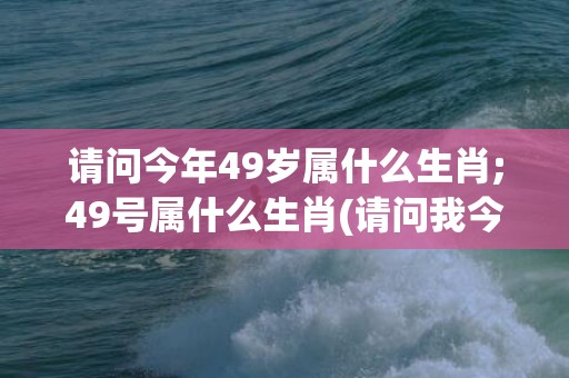 请问今年49岁属什么生肖;49号属什么生肖(请问我今年已经49岁了)