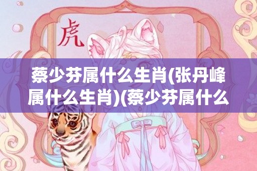 蔡少芬属什么生肖(张丹峰属什么生肖)(蔡少芬属什么生肖属相)