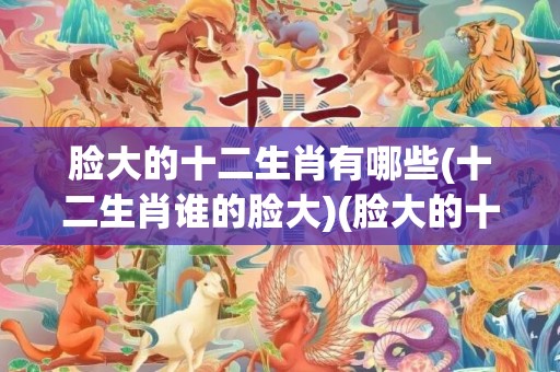脸大的十二生肖有哪些(十二生肖谁的脸大)(脸大的十二生肖有哪些)