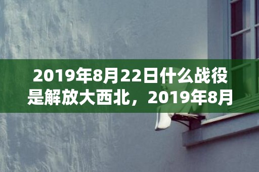 2019年8月22日什么战役是解放大西北，2019年8月29号出生的双胞胎男孩起名方法，五行属什么