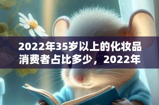 2022年35岁以上的化妆品消费者占比多少，2022年35岁属什么生肖
