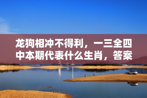 龙狗相冲不得利，一三全四中本期代表什么生肖，答案曝光落实