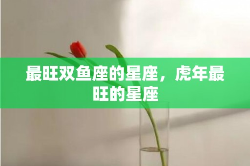 最旺双鱼座的星座，虎年最旺的星座