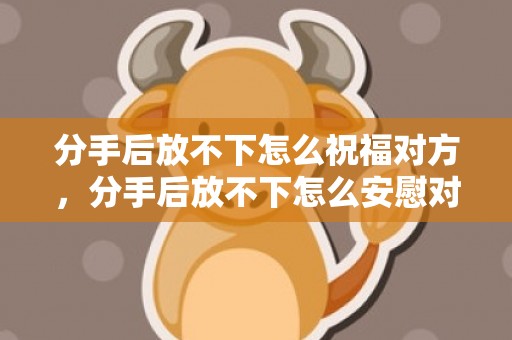 分手后放不下怎么祝福对方，分手后放不下怎么安慰对方的话语