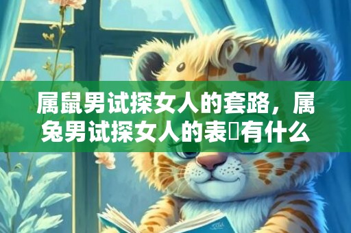 属鼠男试探女人的套路，属兔男试探女人的表現有什么