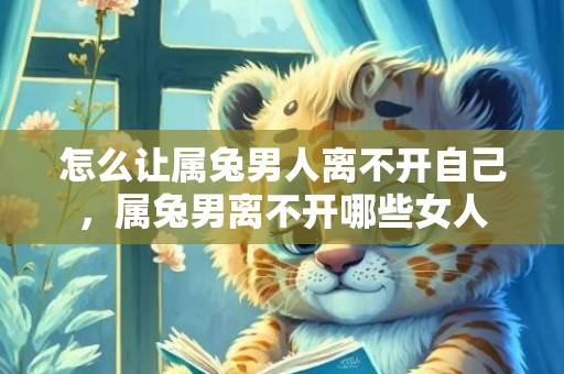 怎么让属兔男人离不开自己，属兔男离不开哪些女人