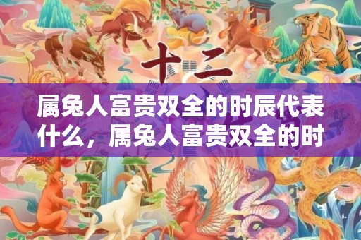 属兔人富贵双全的时辰代表什么，属兔人富贵双全的时间