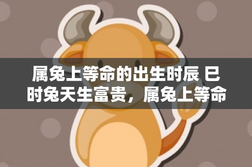 属兔上等命的出生时辰 巳时兔天生富贵，属兔上等命的出生时间