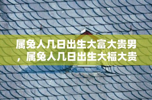 属兔人几日出生大富大贵男，属兔人几日出生大福大贵