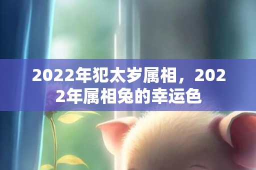 2022年犯太岁属相，2022年属相兔的幸运色
