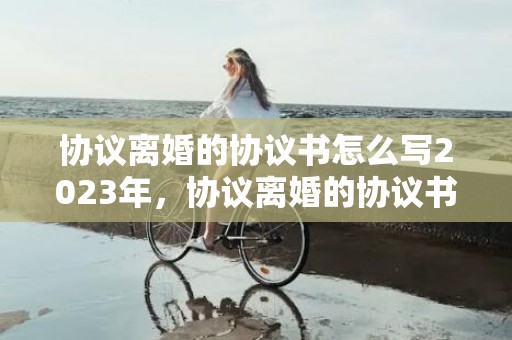 协议离婚的协议书怎么写2023年，协议离婚的协议书格式怎么写
