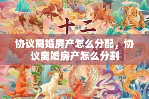 协议离婚房产怎么分配，协议离婚房产怎么分割