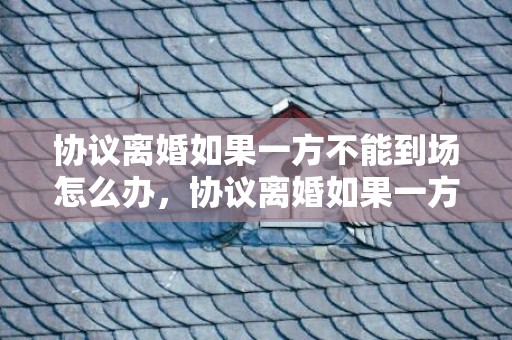 协议离婚如果一方不能到场怎么办，协议离婚如果一方不能到场怎么办手续