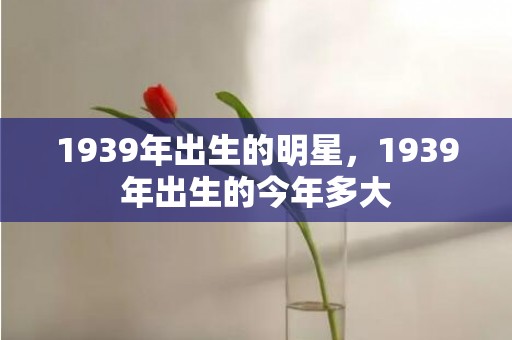 1939年出生的明星，1939年出生的今年多大