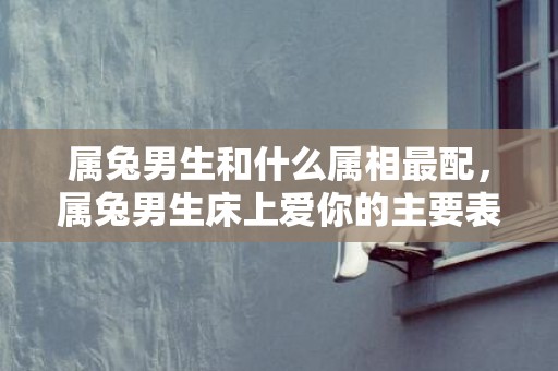 属兔男生和什么属相最配，属兔男生床上爱你的主要表现