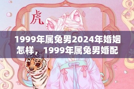 1999年属兔男2024年婚姻怎样，1999年属兔男婚配