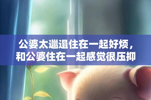 公婆太邋遢住在一起好烦，和公婆住在一起感觉很压抑怎么回事