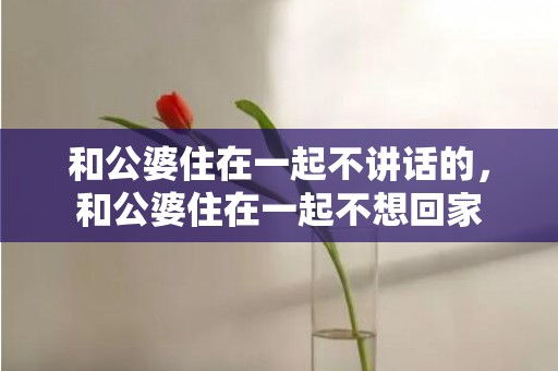 和公婆住在一起不讲话的，和公婆住在一起不想回家