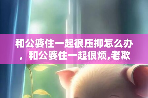 和公婆住一起很压抑怎么办，和公婆住一起很烦,老欺负我该怎么办呀