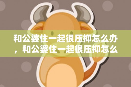 和公婆住一起很压抑怎么办，和公婆住一起很压抑怎么办,没有房子住可以吗