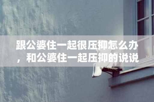 跟公婆住一起很压抑怎么办，和公婆住一起压抑的说说心情短句
