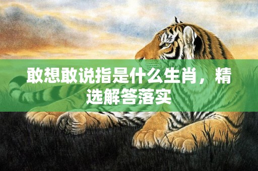 敢想敢说指是什么生肖，精选解答落实